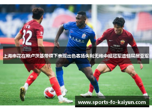 上海申花在斯卢茨基带领下表现出色客场失利无缘中超冠军遗憾屈居亚军 上海申花在斯卢茨基带领下表现出色客场失利无缘中超冠军遗憾屈居亚军
