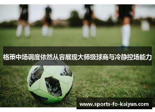 格策中场调度依然从容展现大师级球商与冷静控场能力