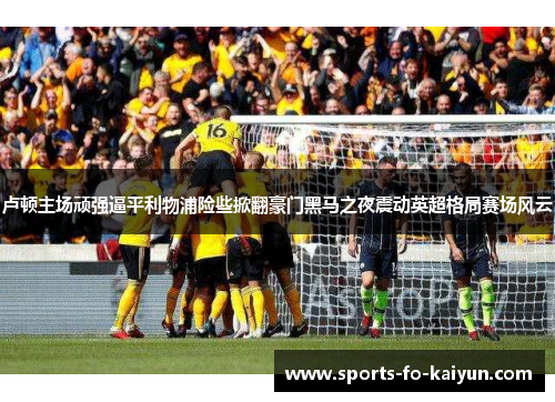 卢顿主场顽强逼平利物浦险些掀翻豪门黑马之夜震动英超格局赛场风云
