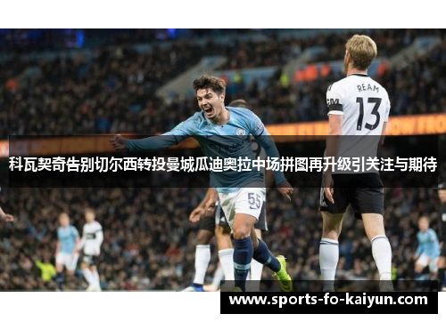 科瓦契奇告别切尔西转投曼城瓜迪奥拉中场拼图再升级引关注与期待